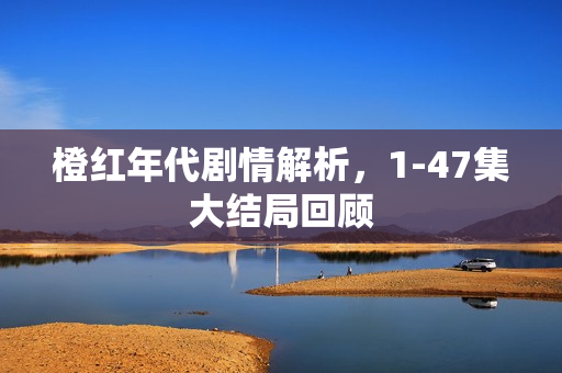 橙红年代剧情解析，1-47集大结局回顾