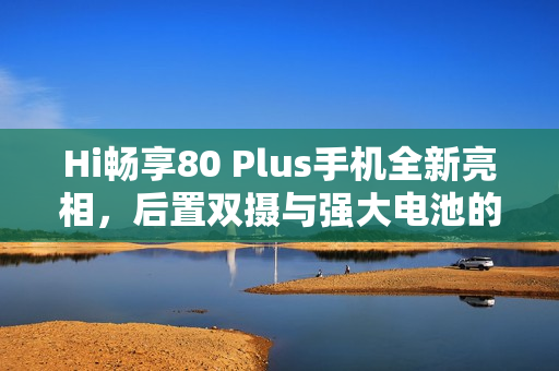 Hi畅享80 Plus手机全新亮相，后置双摄与强大电池的结合