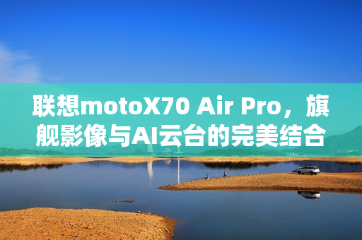 联想motoX70 Air Pro，旗舰影像与AI云台的完美结合，轻薄党必等之选
