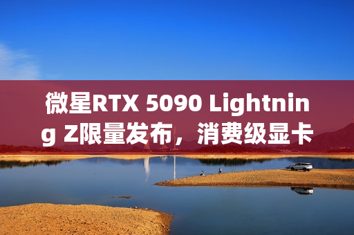 微星RTX 5090 Lightning Z限量发布，消费级显卡功率高达1000W，全球限量抢购1300张！