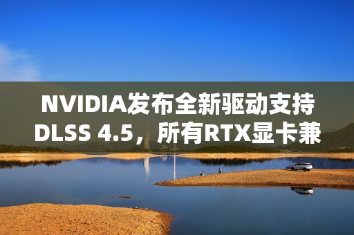 NVIDIA发布全新驱动支持DLSS 4.5，所有RTX显卡兼容升级！