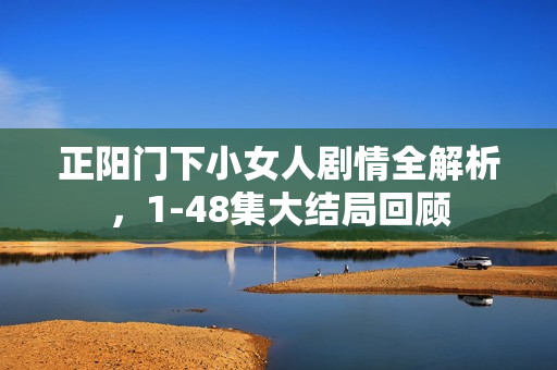 正阳门下小女人剧情全解析，1-48集大结局回顾