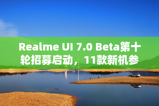 Realme UI 7.0 Beta第十轮招募启动，11款新机参与测试，体验升级之旅开启