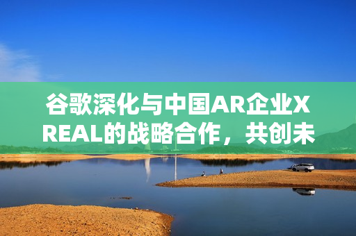谷歌深化与中国AR企业XREAL的战略合作，共创未来