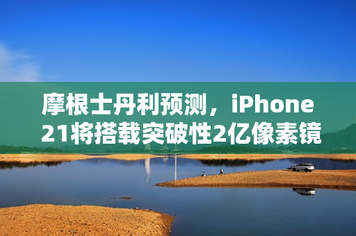 摩根士丹利预测，iPhone 21将搭载突破性2亿像素镜头