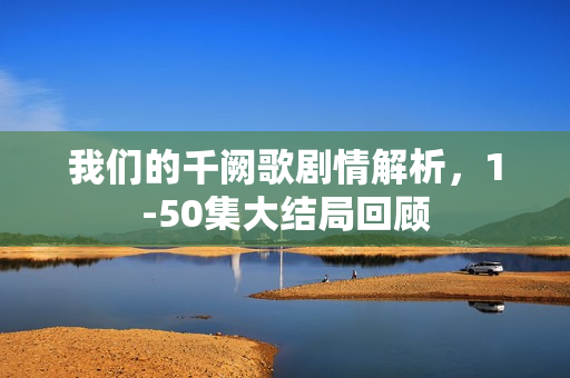 我们的千阙歌剧情解析，1-50集大结局回顾