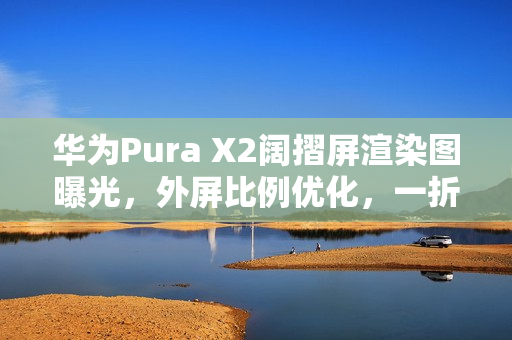 华为Pura X2阔摺屏渲染图曝光，外屏比例优化，一折即变细平板！