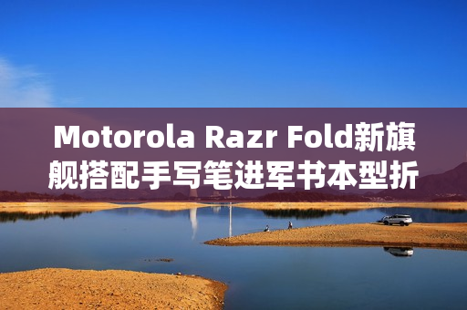 Motorola Razr Fold新旗舰搭配手写笔进军书本型折叠市场曝光
