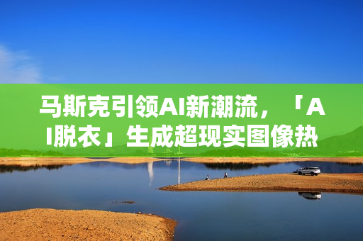马斯克引领AI新潮流，「AI脱衣」生成超现实图像热潮，两小时产出1.5万张美图