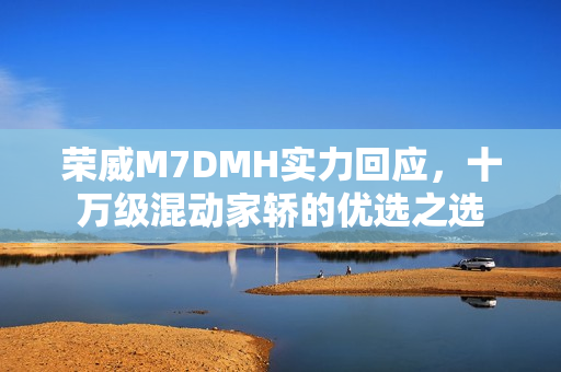 荣威M7DMH实力回应，十万级混动家轿的优选之选