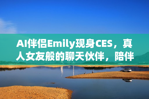 AI伴侣Emily现身CES，真人女友般的聊天伙伴，陪伴八小时畅聊体验