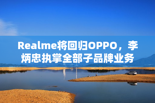 Realme将回归OPPO，李炳忠执掌全部子品牌业务
