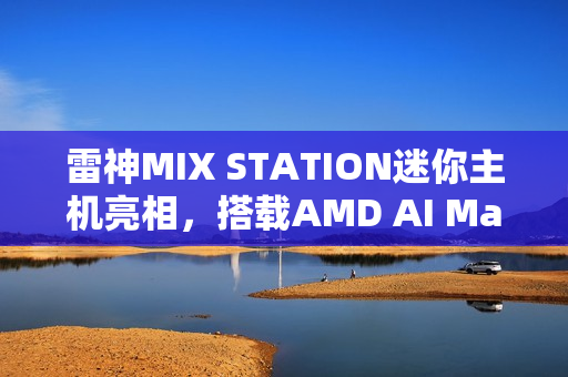 雷神MIX STATION迷你主机亮相，搭载AMD AI Max+ 395处理器，性能卓越