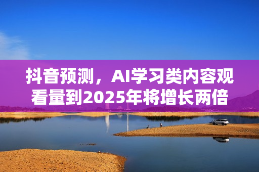 抖音预测，AI学习类内容观看量到2025年将增长两倍