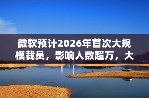 微软预计2026年首次大规模裁员，影响人数超万，大规模裁员浪潮来袭