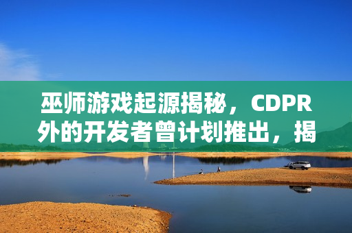 巫师游戏起源揭秘，CDPR外的开发者曾计划推出，揭秘取消原因！