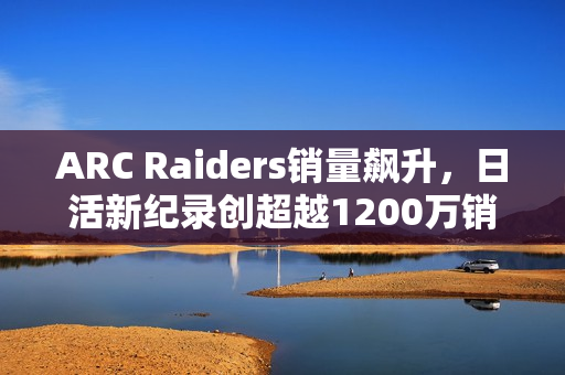 ARC Raiders销量飙升，日活新纪录创超越1200万销量里程碑