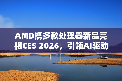 AMD携多款处理器新品亮相CES 2026，引领AI驱动计算变革时代