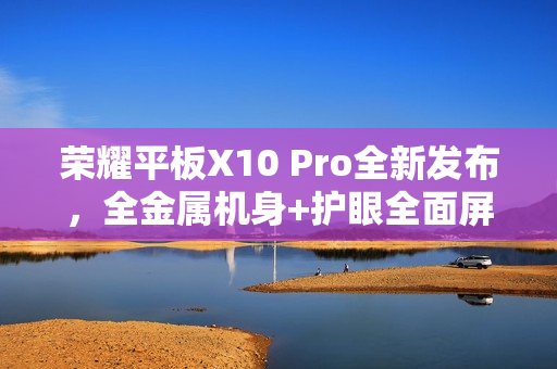 荣耀平板X10 Pro全新发布，全金属机身+护眼全面屏，1499元起惊艳市场