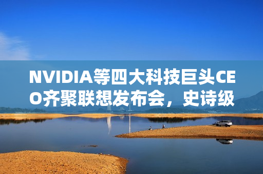 NVIDIA等四大科技巨头CEO齐聚联想发布会，史诗级合作震撼全场