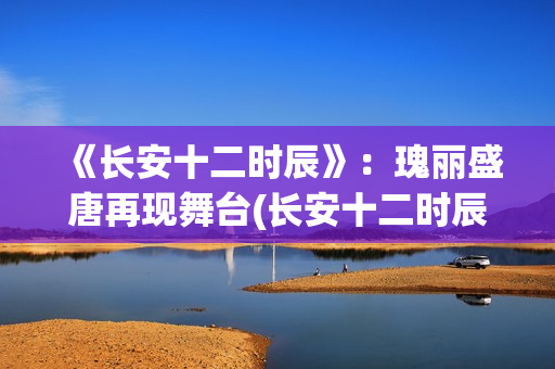 《长安十二时辰》：瑰丽盛唐再现舞台(长安十二时辰在线观看)