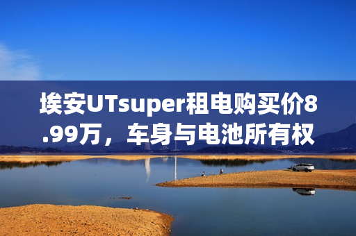 埃安UTsuper租电购买价8.99万，车身与电池所有权全包含，购车新选择！