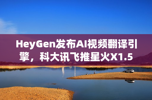 HeyGen发布AI视频翻译引擎，科大讯飞推星火X1.5，QQ浏览器推出AI+小窗新功能，引领AI技术革新风潮的新动态