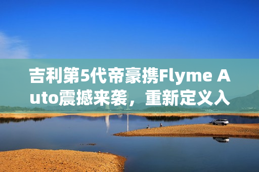 吉利第5代帝豪携Flyme Auto震撼来袭，重新定义入门级家轿，仅需不到7万！