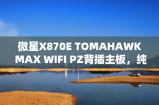 微星X870E TOMAHAWK MAX WIFI PZ背插主板，纯白外观设计，首发价格3299元全新上市