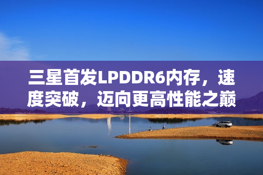 三星首发LPDDR6内存，速度突破，迈向更高性能之巅！