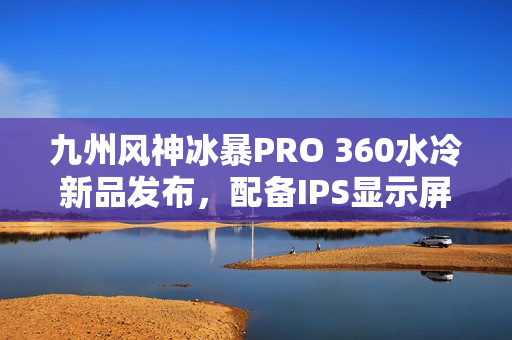 九州风神冰暴PRO 360水冷新品发布，配备IPS显示屏首发价格999元起