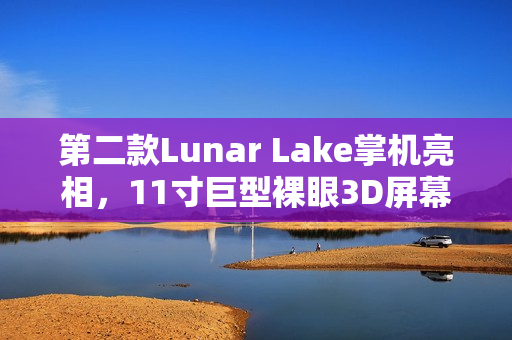 第二款Lunar Lake掌机亮相，11寸巨型裸眼3D屏幕引发关注