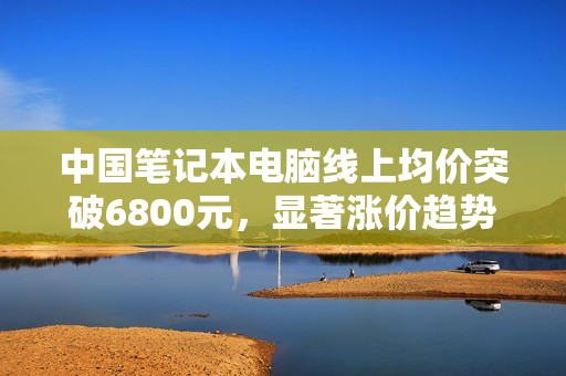 中国笔记本电脑线上均价突破6800元，显著涨价趋势显现