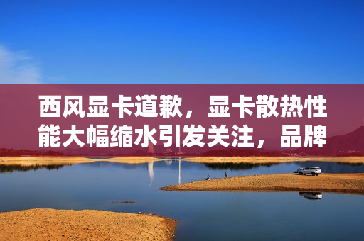 西风显卡道歉,显卡散热性能大幅缩水引发关注,品牌回应并采取措施 西风显卡道歉,显卡散热性能大幅缩水引发关注,品牌回应并采取措施