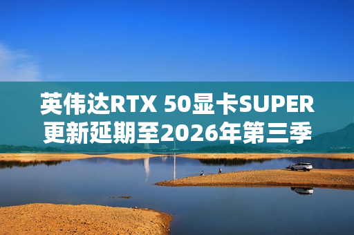 英伟达RTX 50显卡SUPER更新延期至2026年第三季度 英伟达RTX 50显卡SUPER更新延期至2026年第三季度