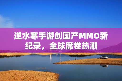 逆水寒手游创国产MMO新纪录，全球席卷热潮