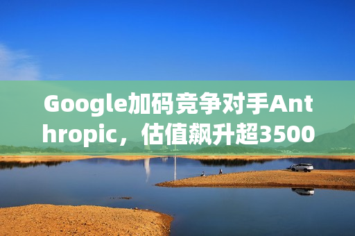 Google加码竞争对手Anthropic，估值飙升超3500亿美元