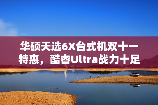 华硕天选6X台式机双十一特惠，酷睿Ultra战力十足，超值好价等你来享