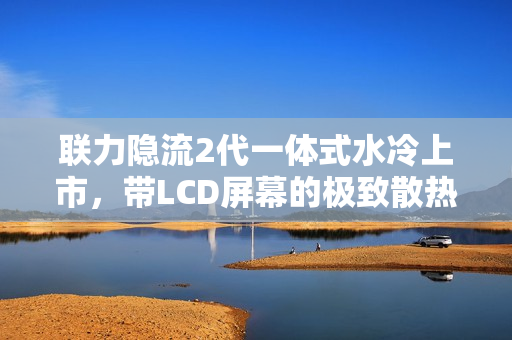 联力隐流2代一体式水冷上市,带LCD屏幕的极致散热体验,到手价仅需899元起 联力隐流2代一体式水冷上市,带LCD屏幕的极致散热体验,到手价仅需899元起