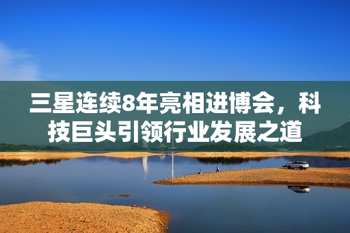 三星连续8年亮相进博会，科技巨头引领行业发展之道