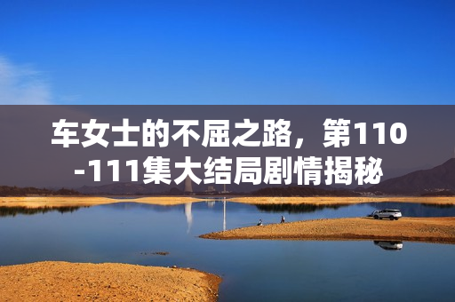 车女士的不屈之路，第110-111集大结局剧情揭秘