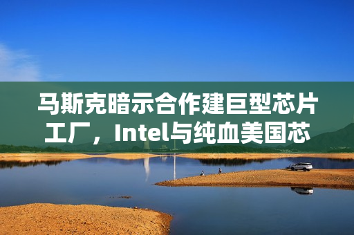 马斯克暗示合作建巨型芯片工厂，Intel与纯血美国芯片联手共创未来