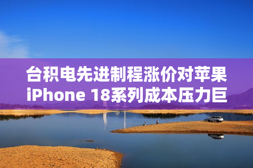 台积电先进制程涨价对苹果iPhone 18系列成本压力巨大影响曝光