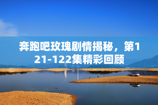 奔跑吧玫瑰剧情揭秘，第121-122集精彩回顾