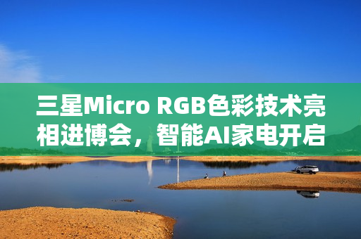 三星Micro RGB色彩技术亮相进博会，智能AI家电开启全新视界