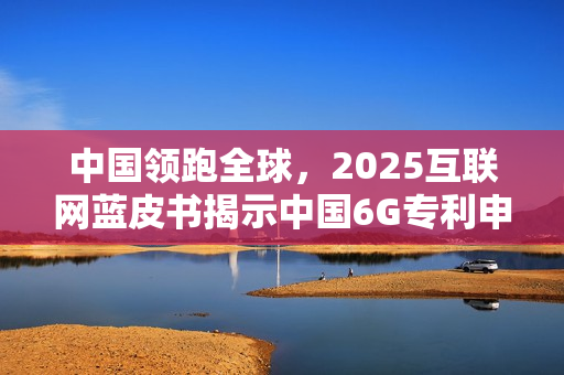 中国领跑全球，2025互联网蓝皮书揭示中国6G专利申请量全球第一