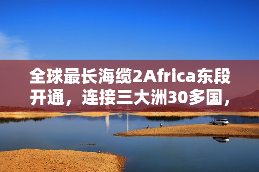 全球最长海缆2Africa东段开通，连接三大洲30多国，全长4.5万公里的新时代里程碑