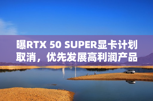 曝RTX 50 SUPER显卡计划取消，优先发展高利润产品
