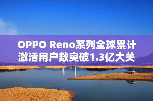 OPPO Reno系列全球累计激活用户数突破1.3亿大关，平均每代超千万用户激活
