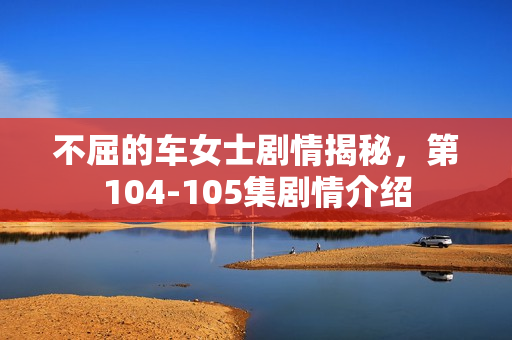 不屈的车女士剧情揭秘，第104-105集剧情介绍